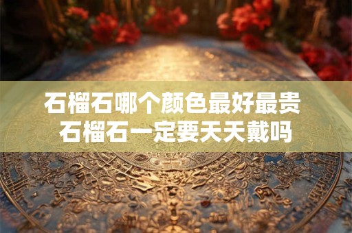 石榴石哪个颜色最好最贵 石榴石一定要天天戴吗