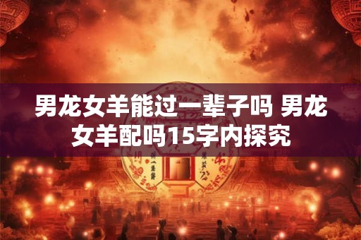 男龙女羊能过一辈子吗 男龙女羊配吗15字内探究