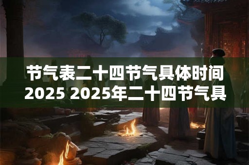 节气表二十四节气具体时间2025 2025年二十四节气具体时间是什么