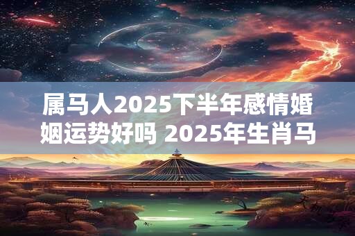 属马人2025下半年感情婚姻运势好吗 2025年生肖马的爱情运势详解