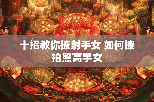 十招教你撩射手女 如何撩拍照高手女