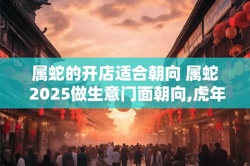 属蛇的开店适合朝向 属蛇 2025做生意门面朝向,虎年开店最佳朝向