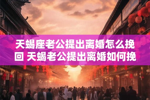 天蝎座老公提出离婚怎么挽回 天蝎老公提出离婚如何挽回