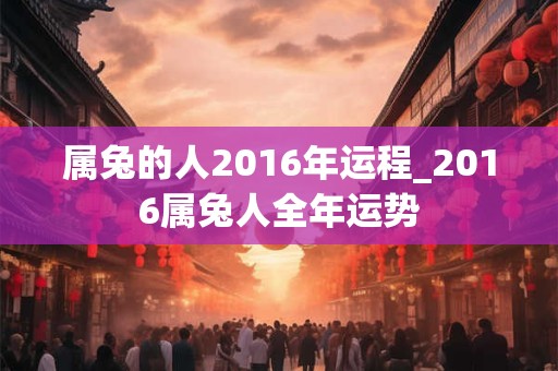 属兔的人2016年运程_2016属兔人全年运势