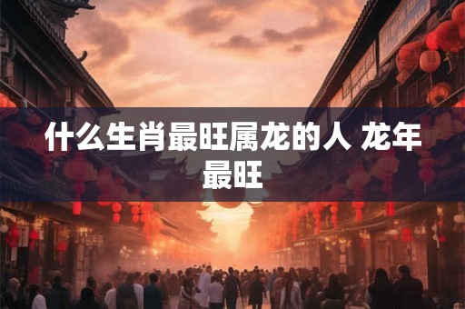 什么生肖最旺属龙的人 龙年最旺