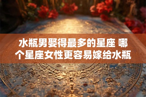 水瓶男娶得最多的星座 哪个星座女性更容易嫁给水瓶男