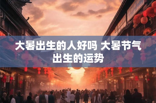 大暑出生的人好吗 大暑节气出生的运势