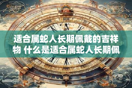 适合属蛇人长期佩戴的吉祥物 什么是适合属蛇人长期佩戴的吉祥物