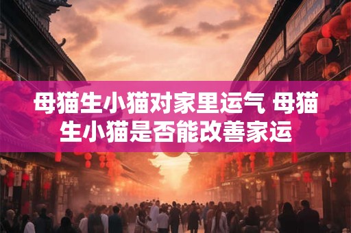 母猫生小猫对家里运气 母猫生小猫是否能改善家运