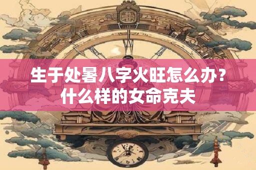 生于处暑八字火旺怎么办？什么样的女命克夫