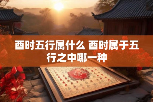 酉时五行属什么 酉时属于五行之中哪一种