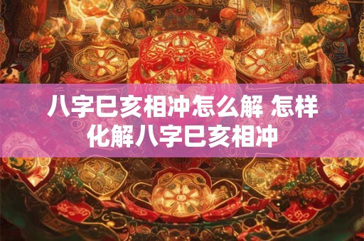 八字巳亥相冲怎么解 怎样化解八字巳亥相冲