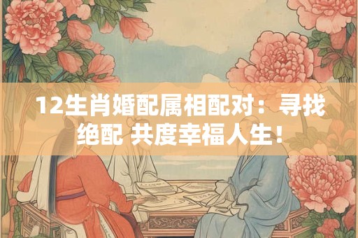 12生肖婚配属相配对：寻找绝配 共度幸福人生！