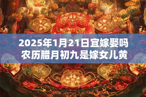 2025年1月21日宜嫁娶吗 农历腊月初九是嫁女儿黄道吉日吗