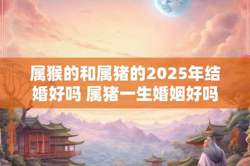 属猴的和属猪的2026年结婚好吗 属猪一生婚姻好吗