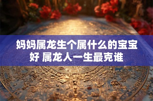 妈妈属龙生个属什么的宝宝好 属龙人一生最克谁