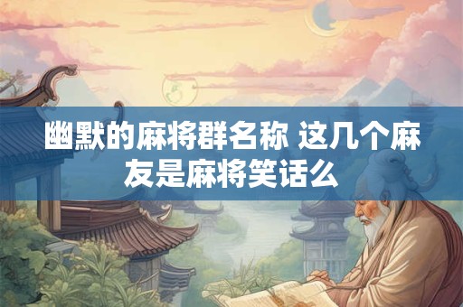 幽默的麻将群名称 这几个麻友是麻将笑话么