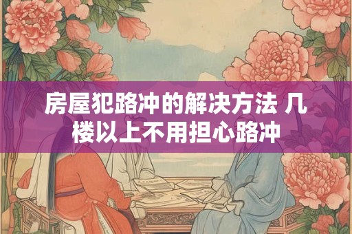房屋犯路冲的解决方法 几楼以上不用担心路冲 房屋犯路冲的解决方法 几楼以上不用担心路冲