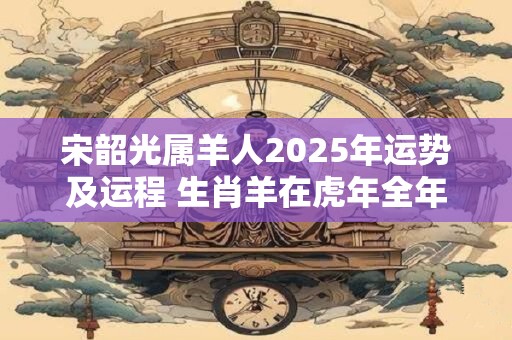 宋韶光属羊人2025年运势及运程 生肖羊在虎年全年每月运势如何