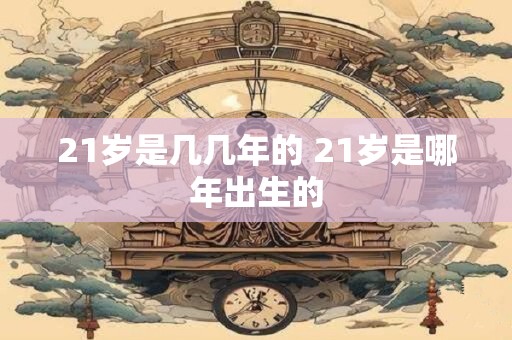 21岁是几几年的 21岁是哪年出生的