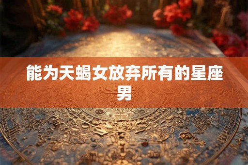 能为天蝎女放弃所有的星座男