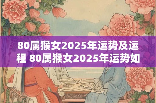80属猴女2025年运势及运程 80属猴女2025年运势如何