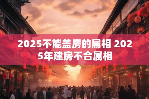 2025不能盖房的属相 2025年建房不合属相