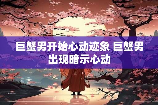 巨蟹男开始心动迹象 巨蟹男出现暗示心动