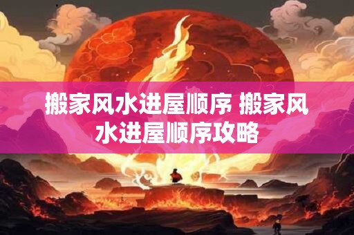 搬家风水进屋顺序 搬家风水进屋顺序攻略