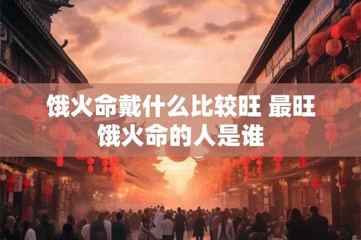 饿火命戴什么比较旺 最旺饿火命的人是谁