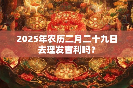 2025年农历二月二十九日去理发吉利吗？