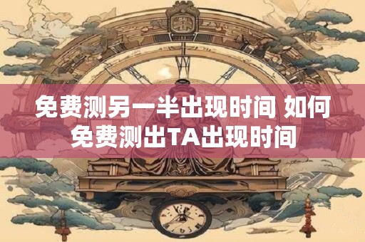 免费测另一半出现时间 如何免费测出TA出现时间 免费测另一半出现时间 如何免费测出TA出现时间