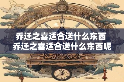 乔迁之喜适合送什么东西 乔迁之喜适合送什么东西呢