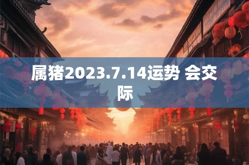 属猪2023.7.14运势 会交际