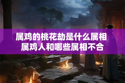 属鸡的桃花劫是什么属相 属鸡人和哪些属相不合