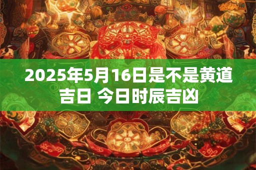 2025年5月16日是不是黄道吉日 今日时辰吉凶