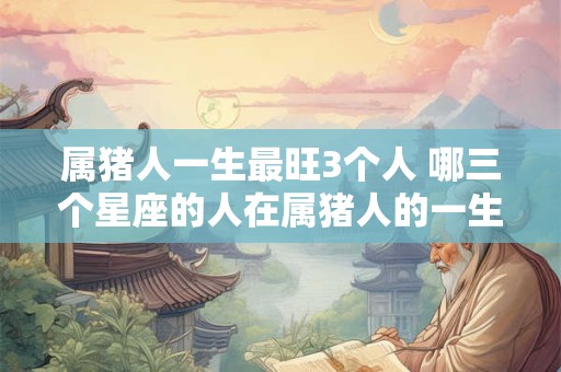 属猪人一生最旺3个人 哪三个星座的人在属猪人的一生中最为旺盛