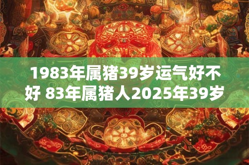 1983年属猪39岁运气好不好 83年属猪人2025年39岁运势如何 1983年属猪39岁运气好不好 83年属猪人2025年39岁运势如何