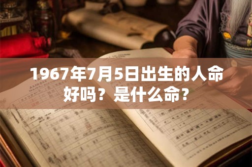 1967年7月5日出生的人命好吗?是什么命? 1967年7月5日出生的人命好吗?是什么命?