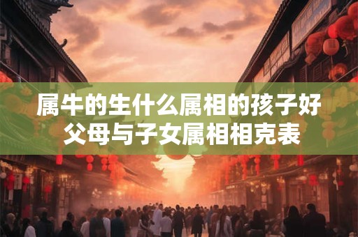 属牛的生什么属相的孩子好 父母与子女属相相克表