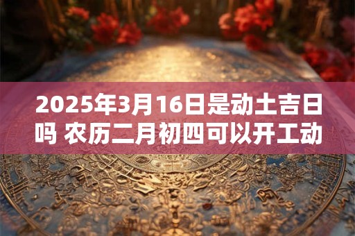 2025年3月16日是动土吉日吗 农历二月初四可以开工动土吗
