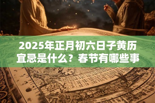 2025年正月初六日子黄历宜忌是什么？春节有哪些事情不能做？