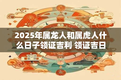2025年属龙人和属虎人什么日子领证吉利 领证吉日