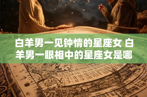 白羊男一见钟情的星座女 白羊男一眼相中的星座女是哪个