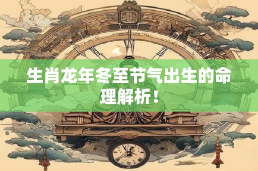 生肖龙年冬至节气出生的命理解析！