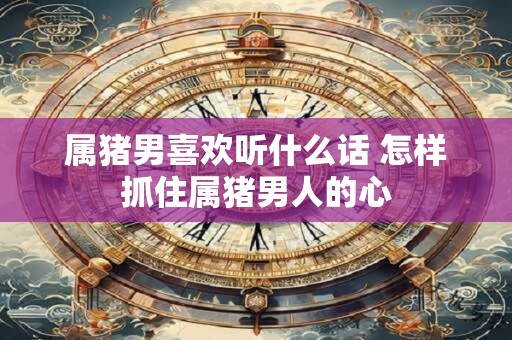 属猪男喜欢听什么话 怎样抓住属猪男人的心 属猪男喜欢听什么话 怎样抓住属猪男人的心