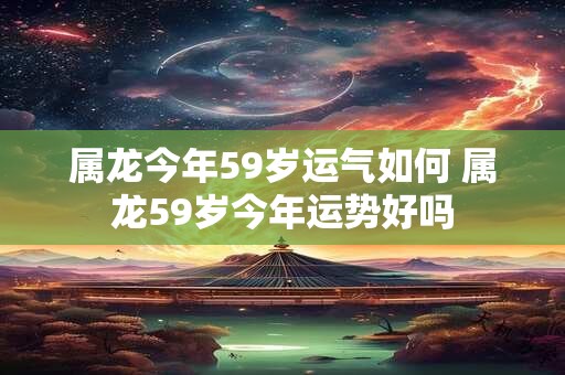 属龙今年59岁运气如何 属龙59岁今年运势好吗