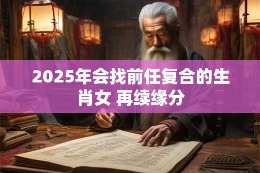 2025年会找前任复合的生肖女 再续缘分