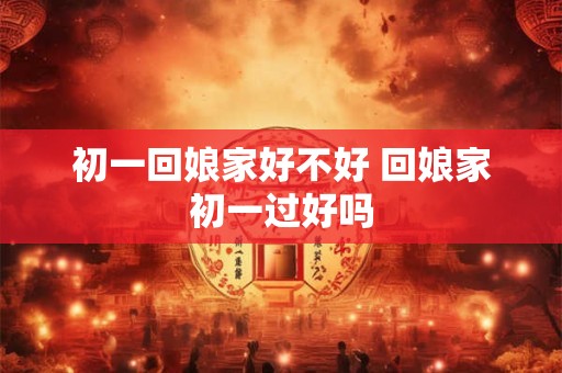 初一回娘家好不好 回娘家初一过好吗
