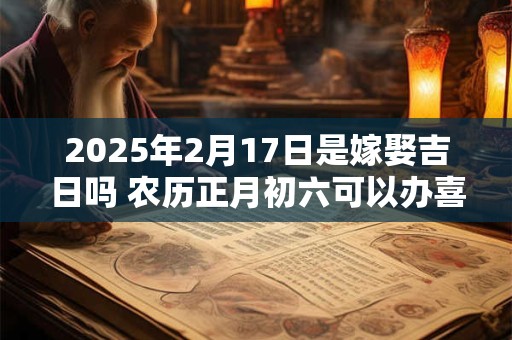 2025年2月17日是嫁娶吉日吗 农历正月初六可以办喜酒吗